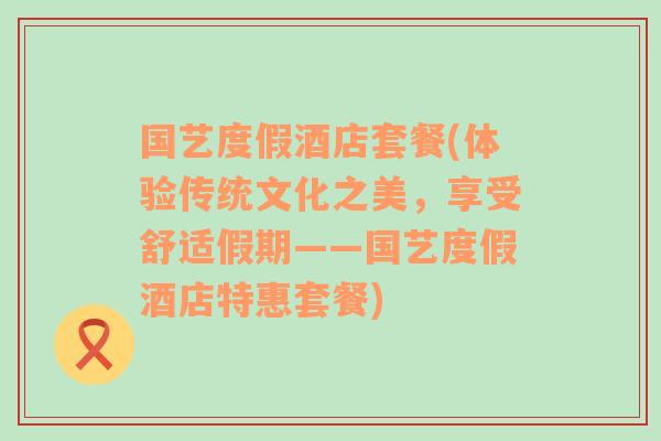 国艺度假酒店套餐(体验传统文化之美，享受舒适假期——国艺度假酒店特惠套餐)