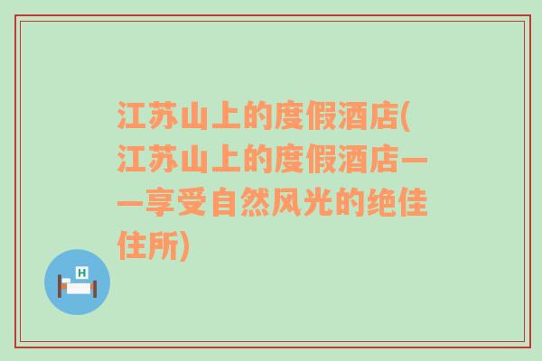 江苏山上的度假酒店(江苏山上的度假酒店——享受自然风光的绝佳住所)