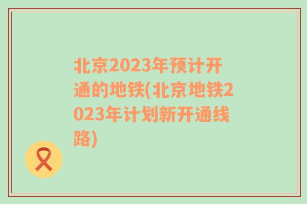北京2023年预计开通的地铁(北京地铁2023年计划新开通线路)