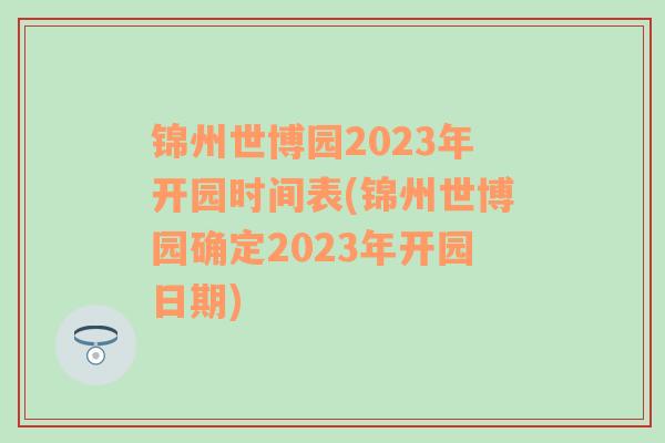 锦州世博园2023年开园时间表(锦州世博园确定2023年开园日期)
