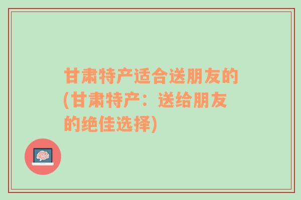 甘肃特产适合送朋友的(甘肃特产：送给朋友的绝佳选择)