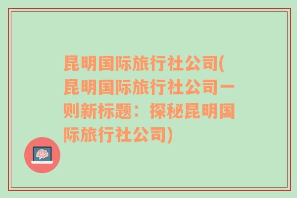 昆明国际旅行社公司(昆明国际旅行社公司一则新标题：探秘昆明国际旅行社公司)