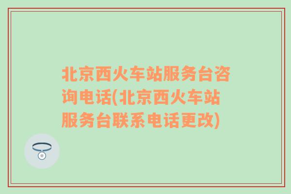 北京西火车站服务台咨询电话(北京西火车站服务台联系电话更改)