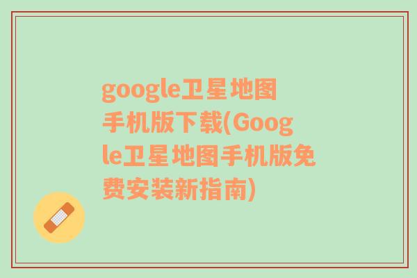 google卫星地图手机版下载(Google卫星地图手机版免费安装新指南)