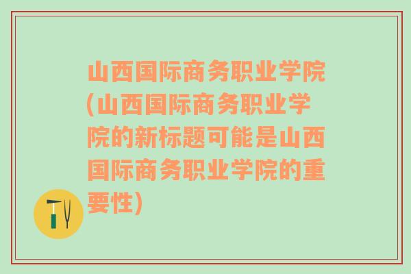 山西国际商务职业学院(山西国际商务职业学院的新标题可能是山西国际商务职业学院的重要性)