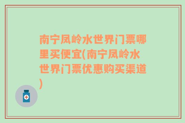 南宁凤岭水世界门票哪里买便宜(南宁凤岭水世界门票优惠购买渠道)