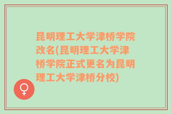 昆明理工大学津桥学院改名(昆明理工大学津桥学院正式更名为昆明理工大学津桥分校)