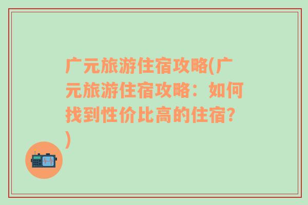 广元旅游住宿攻略(广元旅游住宿攻略：如何找到性价比高的住宿？)