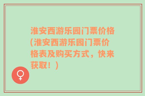 淮安西游乐园门票价格(淮安西游乐园门票价格表及购买方式，快来获取！)