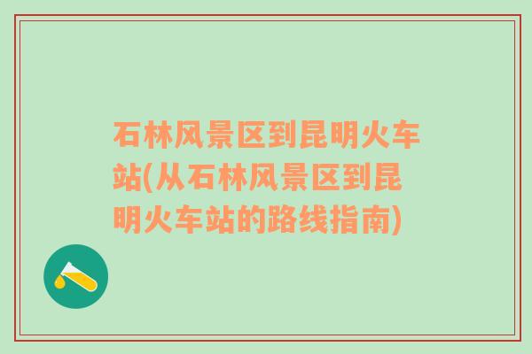 石林风景区到昆明火车站(从石林风景区到昆明火车站的路线指南)