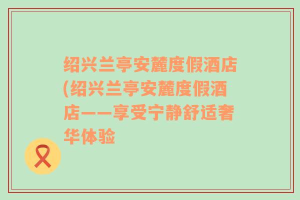 绍兴兰亭安麓度假酒店(绍兴兰亭安麓度假酒店——享受宁静舒适奢华体验