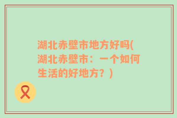 湖北赤壁市地方好吗(湖北赤壁市：一个如何生活的好地方？)