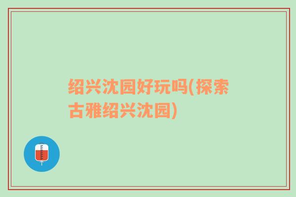 绍兴沈园好玩吗(探索古雅绍兴沈园)