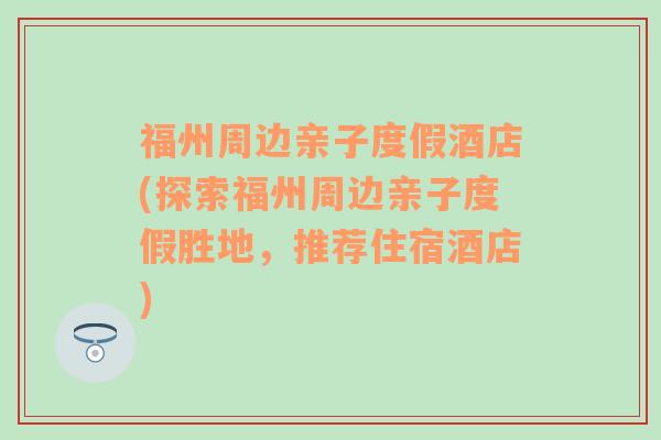 福州周边亲子度假酒店(探索福州周边亲子度假胜地，推荐住宿酒店)