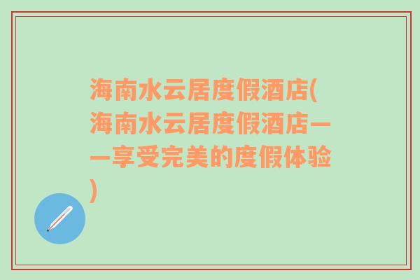 海南水云居度假酒店(海南水云居度假酒店——享受完美的度假体验)