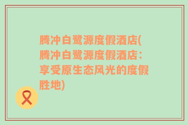 腾冲白鹭源度假酒店(腾冲白鹭源度假酒店：享受原生态风光的度假胜地)