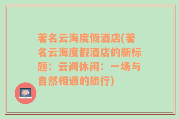 著名云海度假酒店(著名云海度假酒店的新标题：云间休闲：一场与自然相遇的旅行)