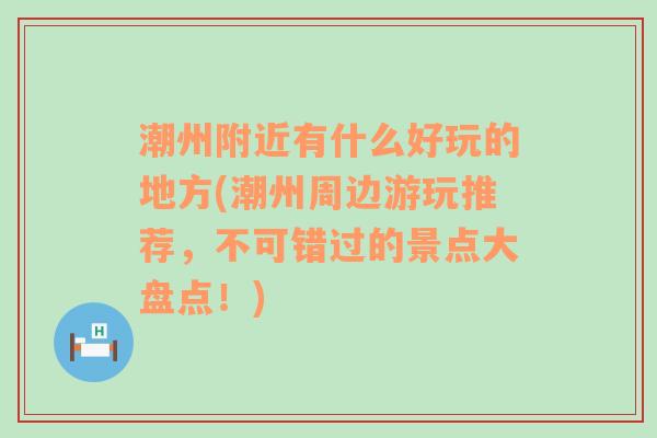 潮州附近有什么好玩的地方(潮州周边游玩推荐，不可错过的景点大盘点！)