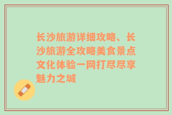 长沙旅游详细攻略、长沙旅游全攻略美食景点文化体验一网打尽尽享魅力之城