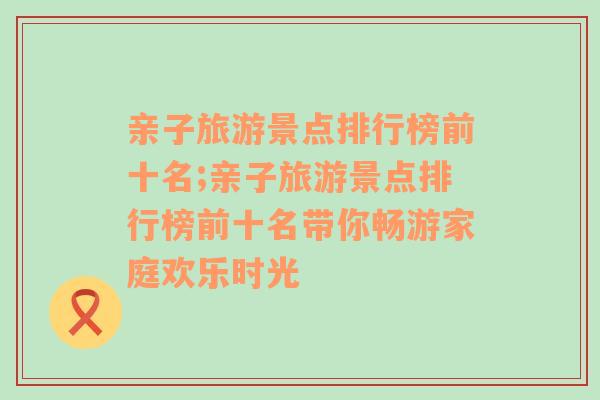 亲子旅游景点排行榜前十名;亲子旅游景点排行榜前十名带你畅游家庭欢乐时光