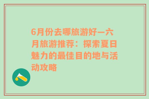 6月份去哪旅游好—六月旅游推荐：探索夏日魅力的最佳目的地与活动攻略