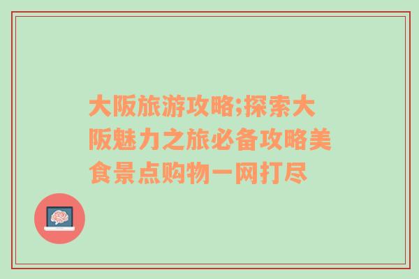 大阪旅游攻略;探索大阪魅力之旅必备攻略美食景点购物一网打尽