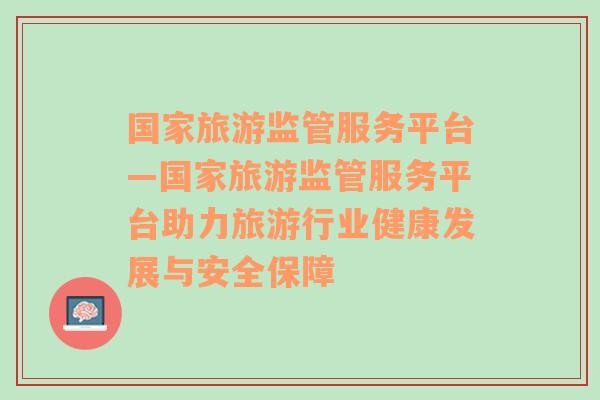 国家旅游监管服务平台—国家旅游监管服务平台助力旅游行业健康发展与安全保障