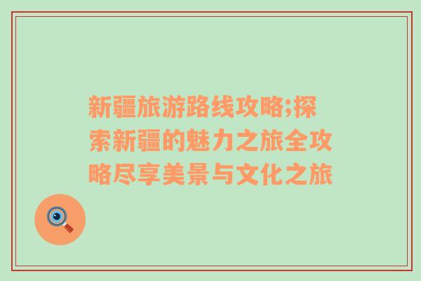 新疆旅游路线攻略;探索新疆的魅力之旅全攻略尽享美景与文化之旅