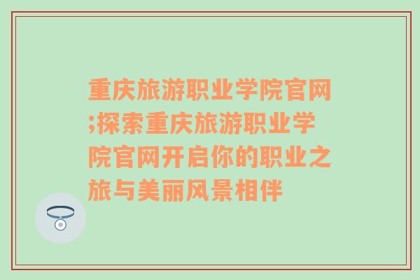 重庆旅游职业学院官网;探索重庆旅游职业学院官网开启你的职业之旅与美丽风景相伴