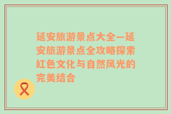 延安旅游景点大全—延安旅游景点全攻略探索红色文化与自然风光的完美结合