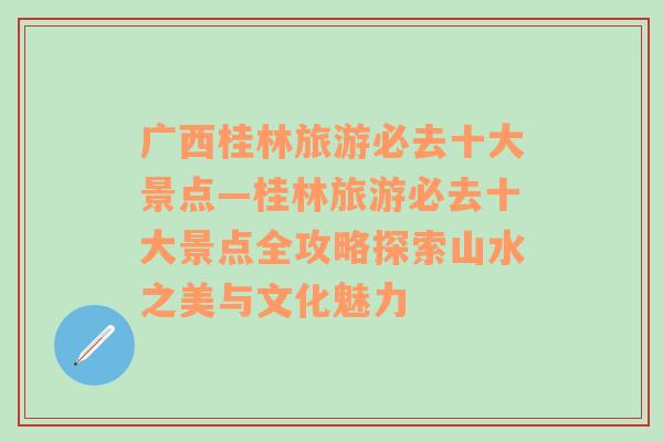 广西桂林旅游必去十大景点—桂林旅游必去十大景点全攻略探索山水之美与文化魅力