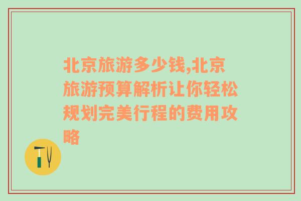 北京旅游多少钱,北京旅游预算解析让你轻松规划完美行程的费用攻略