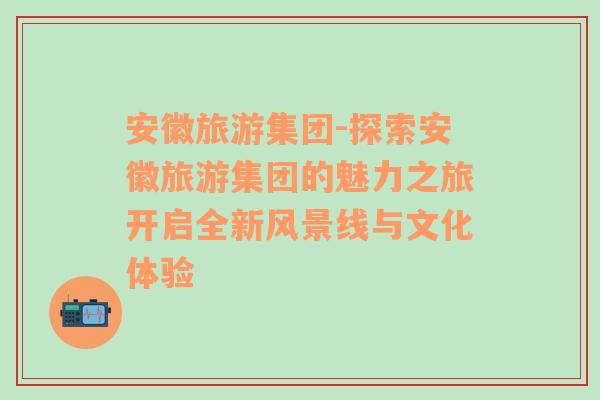 安徽旅游集团-探索安徽旅游集团的魅力之旅开启全新风景线与文化体验