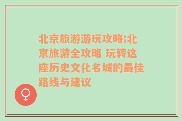 北京旅游游玩攻略;北京旅游全攻略 玩转这座历史文化名城的最佳路线与建议