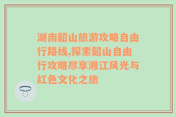 湖南韶山旅游攻略自由行路线,探索韶山自由行攻略尽享湘江风光与红色文化之旅