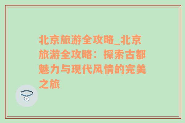 北京旅游全攻略_北京旅游全攻略：探索古都魅力与现代风情的完美之旅