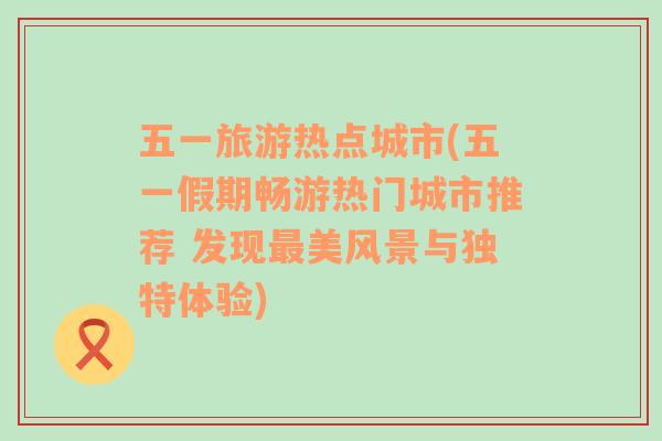 五一旅游热点城市(五一假期畅游热门城市推荐 发现最美风景与独特体验)