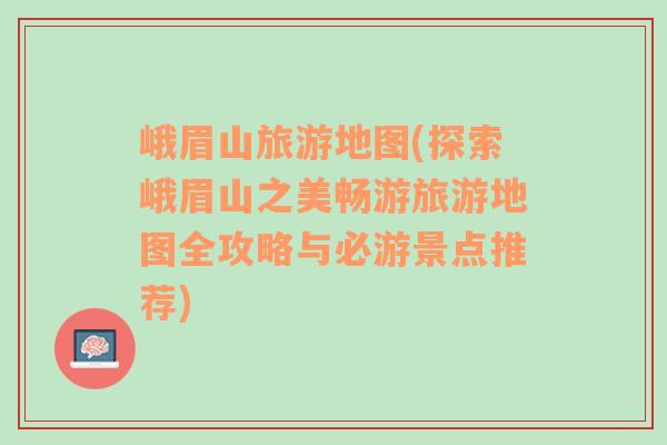 峨眉山旅游地图(探索峨眉山之美畅游旅游地图全攻略与必游景点推荐)