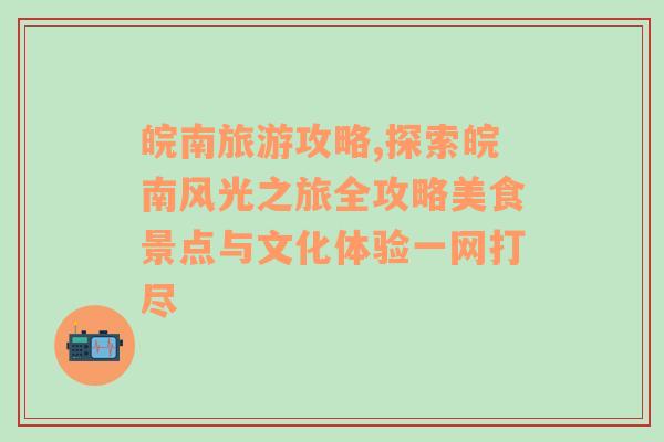 皖南旅游攻略,探索皖南风光之旅全攻略美食景点与文化体验一网打尽