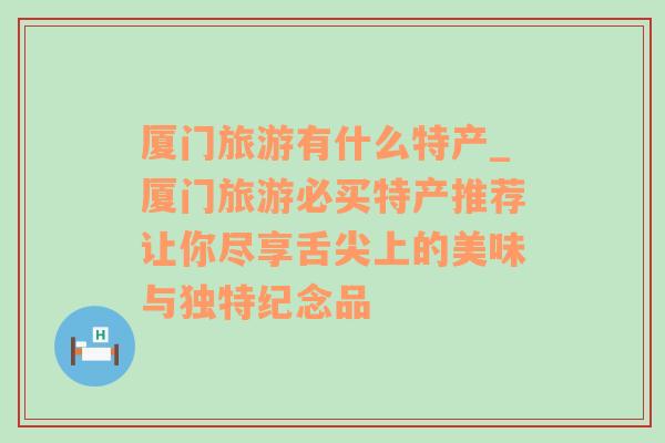 厦门旅游有什么特产_厦门旅游必买特产推荐让你尽享舌尖上的美味与独特纪念品