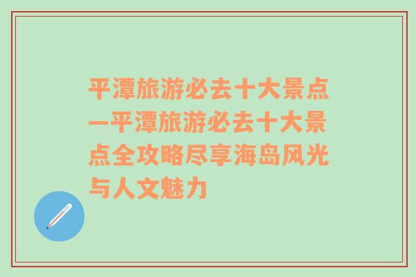 平潭旅游必去十大景点—平潭旅游必去十大景点全攻略尽享海岛风光与人文魅力