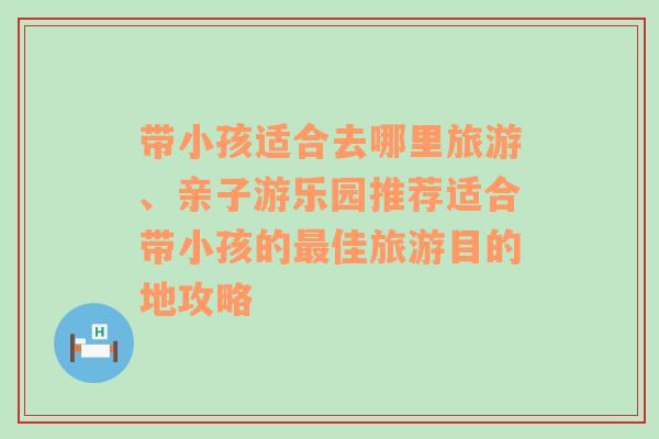 带小孩适合去哪里旅游、亲子游乐园推荐适合带小孩的最佳旅游目的地攻略