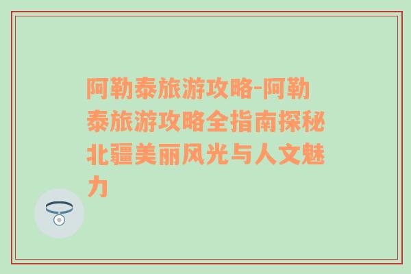 阿勒泰旅游攻略-阿勒泰旅游攻略全指南探秘北疆美丽风光与人文魅力