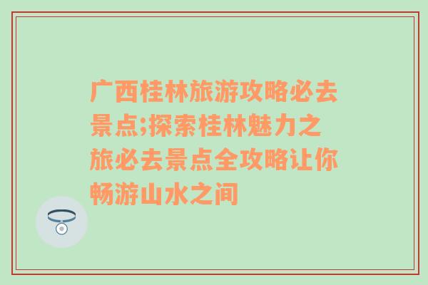 广西桂林旅游攻略必去景点;探索桂林魅力之旅必去景点全攻略让你畅游山水之间