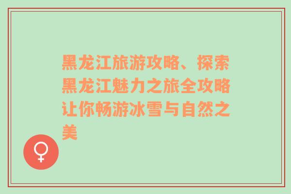 黑龙江旅游攻略、探索黑龙江魅力之旅全攻略让你畅游冰雪与自然之美