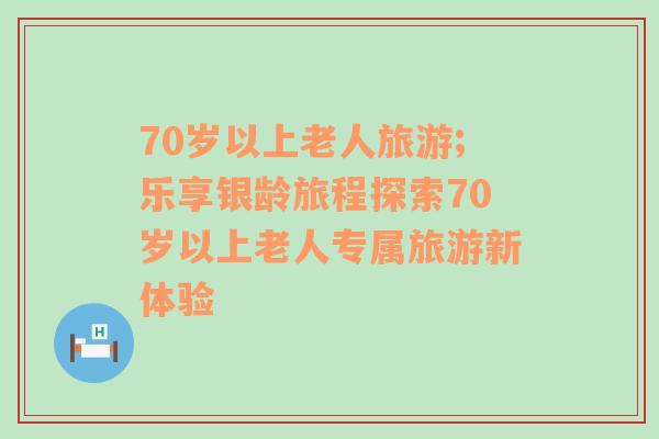 70岁以上老人旅游;乐享银龄旅程探索70岁以上老人专属旅游新体验