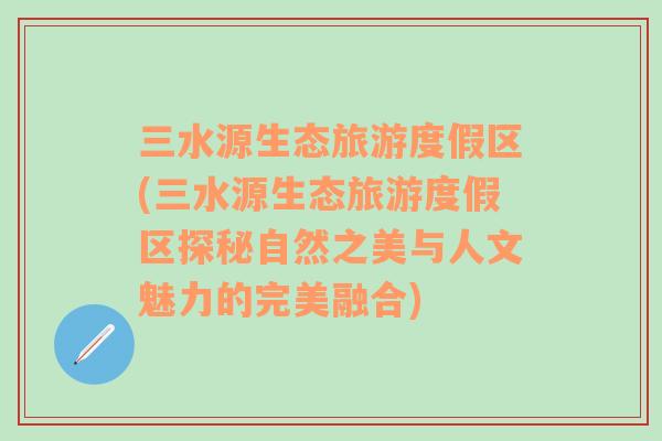 三水源生态旅游度假区(三水源生态旅游度假区探秘自然之美与人文魅力的完美融合)