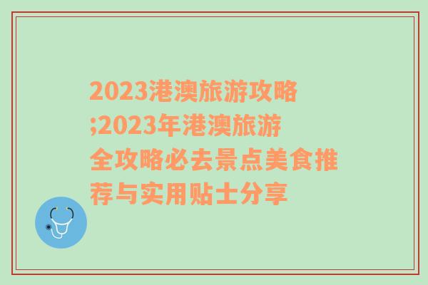 2023港澳旅游攻略;2023年港澳旅游全攻略必去景点美食推荐与实用贴士分享