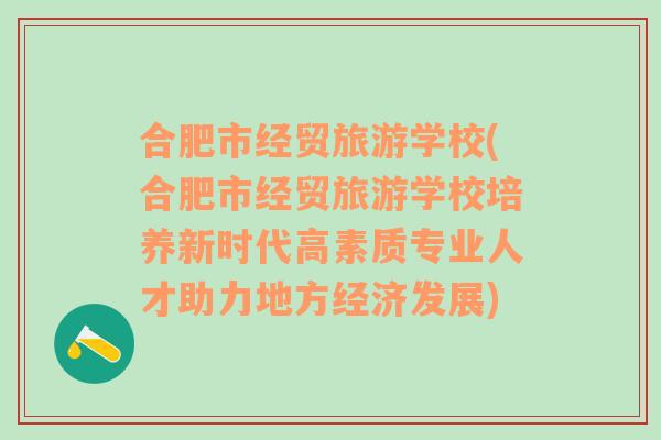 合肥市经贸旅游学校(合肥市经贸旅游学校培养新时代高素质专业人才助力地方经济发展)