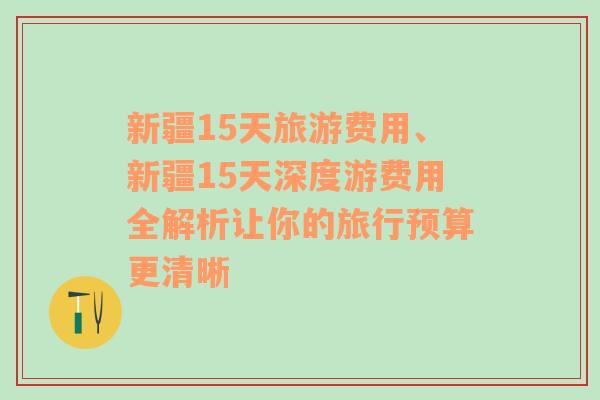 新疆15天旅游费用、新疆15天深度游费用全解析让你的旅行预算更清晰